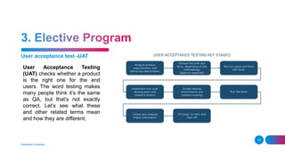 User acceptance test -UAT
Business Analysis
16
User Acceptance Testing
(UAT) checks whether a product
is the right one for the end
users. The word testing makes
many people think it’s the same
as QA, but that’s not exactly
correct. Let’s see what these
and other related terms mean
and how they are different.
 