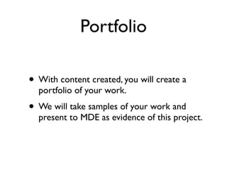 Portfolio

• With content created, you will create a
  portfolio of your work.
• We will take samples of your work and
  present to MDE as evidence of this project.
 