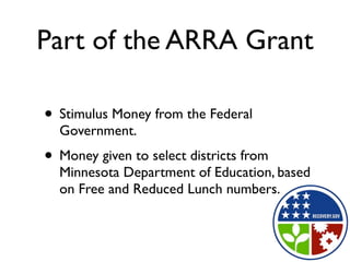 Part of the ARRA Grant

• Stimulus Money from the Federal
  Government.
• Money given to select districts from
  Minnesota Department of Education, based
  on Free and Reduced Lunch numbers.
 