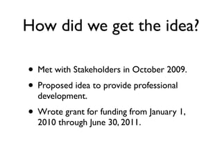 How did we get the idea?

• Met with Stakeholders in October 2009.
• Proposed idea to provide professional
  development.
• Wrote grant for funding from January 1,
  2010 through June 30, 2011.
 