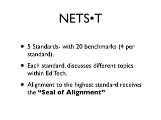 NETS•T

• 5 Standards- with 20 benchmarks (4 per
  standard).
• Each standard, discusses different topics
  within Ed Tech.
• Alignment to the highest standard receives
  the “Seal of Alignment”
 