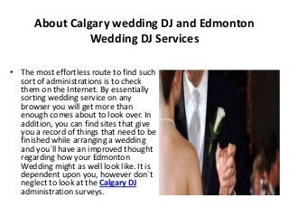 About Calgary wedding DJ and Edmonton
Wedding DJ Services
• The most effortless route to find such
sort of administrations is to check
them on the Internet. By essentially
sorting wedding service on any
browser you will get more than
enough comes about to look over. In
addition, you can find sites that give
you a record of things that need to be
finished while arranging a wedding
and you`ll have an improved thought
regarding how your Edmonton
Wedding might as well look like. It is
dependent upon you, however don`t
neglect to look at the Calgary DJ
administration surveys.
 