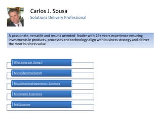 Carlos J. Sousa
                  Solutions Delivery Professional


A passionate, versatile and results oriented leader with 25+ years experience ensuring
investments in products, processes and technology align with business strategy and deliver
the most business value



   What value can I bring ?


   My fundamental beliefs


   My professional experience - Summary


   My Detailed Experience


   My Education
 