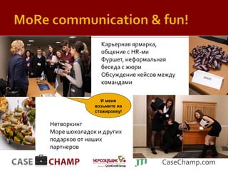 Карьерная ярмарка,
                общение с HR-ми
                Фуршет, неформальная
                беседа с жюри
                Обсуждение кейсов между
                командами

                И меня
              возьмите на
              стажировку!

Нетворкинг
Море шоколадок и других
подарков от наших
партнеров

                                  CaseChamp.com
 