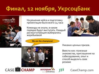 На решение кейса и подготовку
презентации было всего 24 часа
Команды не знали, в каком
порядке будут выступать. Каждый
раз выступающие выбирались
жеребьевкой

    We are the champions!

                             Никаких ценных призов.

                             Вместо них: полезные
                             знакомства, приглашения на
                             собеседования, опыт и
                             способ выделить свое
                             резюме


                                   CaseChamp.com
 