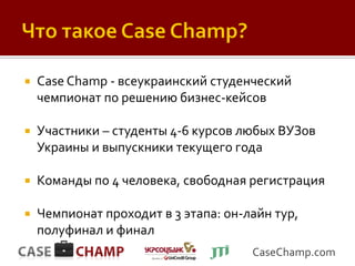    Case Champ - всеукраинский студенческий
    чемпионат по решению бизнес-кейсов

   Участники – студенты 4-6 курсов любых ВУЗов
    Украины и выпускники текущего года

   Команды по 4 человека, свободная регистрация

   Чемпионат проходит в 3 этапа: он-лайн тур,
    полуфинал и финал
                                      CaseChamp.com
 