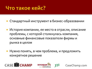    Стандартный инструмент в бизнес-образовании

   История компании, ее место в отрасли, описание
    проблемы, с которой столкнулась компания,
    основные финансовые показатели фирмы и
    рынка в целом

   Нужно понять, в чем проблема, и предложить
    конкретное решение

                                     CaseChamp.com
 