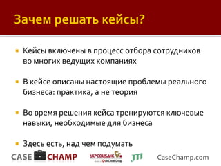    Кейсы включены в процесс отбора сотрудников
    во многих ведущих компаниях

   В кейсе описаны настоящие проблемы реального
    бизнеса: практика, а не теория

   Во время решения кейса тренируются ключевые
    навыки, необходимые для бизнеса

   Здесь есть, над чем подумать
                                    CaseChamp.com
 