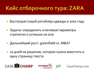    Быстрорастущий ритейлер одежды в 2001 году

   Задача: определить ключевые параметры
    стратегии и успешна ли она

   Дальнейший рост: greenfield vs. M&A?

   10 дней на решение, которое нужно вместить в
    одну страницу текста

                                      CaseChamp.com
 