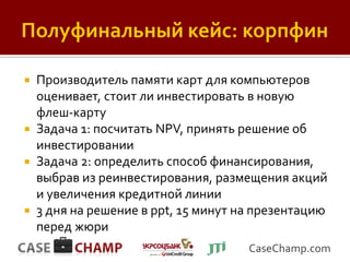  Производитель памяти карт для компьютеров
  оценивает, стоит ли инвестировать в новую
  флеш-карту
 Задача 1: посчитать NPV, принять решение об
  инвестировании
 Задача 2: определить способ финансирования,
  выбрав из реинвестирования, размещения акций
  и увеличения кредитной линии
 3 дня на решение в ppt, 15 минут на презентацию
  перед жюри
                                    CaseChamp.com
 