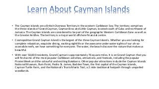 • The Cayman Islands are a British Overseas Territory in the western Caribbean Sea. The territory comprises
the three islands of Grand Cayman, Cayman Brac and Little Cayman, located south of Cuba and northwest of
Jamaica. The Cayman Islands are considered to be part of the geographic Western Caribbean Zone as well as
the Greater Antilles. The territory is a major world offshore financial centre.
• Cosmopolitan Grand Cayman Island is the largest of the three Cayman Islands. Whether you are looking for
complete relaxation, exquisite dining, exciting nightlife or the awesome underwater sights of our oh-so-
accessible reefs, we have something for everyone. The water, the beach discover the nature that makes us
beautiful.
• With over 50,000 residents, Grand Cayman is approximately 76 square miles. It is on Grand Cayman that you
will find some of the most popular Caribbean activities, attractions, and festivals, including the popular
Pirates Week and the colourful and exciting Batabano. Other popular attractions include the Cayman Islands
National Museum, Rum Point, Pedro St. James, Bodden Town, the first capital of the Cayman Islands,
Cayman Turtle Farm, and the National’s Trusts Mastic Trail, a 2 mile traditional footpath through unspoiled
woodlands.
 