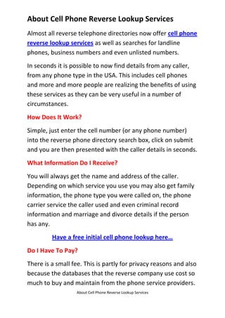 About Cell Phone Reverse Lookup Services<br />Almost all reverse telephone directories now offer cell phone reverse lookup services as well as searches for landline phones, business numbers and even unlisted numbers. <br />In seconds it is possible to now find details from any caller, from any phone type in the USA. This includes cell phones and more and more people are realizing the benefits of using these services as they can be very useful in a number of circumstances.<br />How Does It Work?<br />Simple, just enter the cell number (or any phone number) into the reverse phone directory search box, click on submit and you are then presented with the caller details in seconds.<br />What Information Do I Receive?<br />You will always get the name and address of the caller. Depending on which service you use you may also get family information, the phone type you were called on, the phone carrier service the caller used and even criminal record information and marriage and divorce details if the person has any.<br />Have a free initial cell phone lookup here…<br />Do I Have To Pay?<br />There is a small fee. This is partly for privacy reasons and also because the databases that the reverse company use cost so much to buy and maintain from the phone service providers. <br />However, this entitles you to unlimited searches for any phone type and also other benefits like being able to find long lost friends, family and work colleagues.<br />Isn't There A Free Service?<br />You can always look in the phone books or Whitepages but this will limit you to landline numbers only, no cell or unlisted numbers will be found that way. Also the data is limited. <br />Otherwise, you could simply Google the number and see if anything comes up but that is a bit hit and miss, especially compared to a real cell phone reverse lookup search.<br />Click this link for a free initial cell phone reverse lookup…<br />Click here for reverse cell company reviews…<br />
