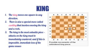 KING
1. The king moves one square in any
direction.
2. There is also a special move called
castling that involves moving the king
and a rook.
3. The king is the most valuable piece —
attacks on the king must be
immediately countered, and if this is
impossible, immediate loss of the
game ensues
 
