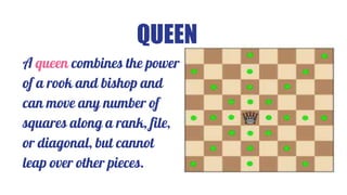 QUEEN
A queen combines the power
of a rook and bishop and
can move any number of
squares along a rank, file,
or diagonal, but cannot
leap over other pieces.
 