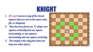 KNIGHT
1. A knight moves to any of the closest
squares that are not on the same rank,
file, or diagonal.
2. Thus the move forms an "L"-shape: two
squares vertically and one square
horizontally, or two squares
horizontally and one square vertically.
3. The knight is the only piece that can
leap over other pieces.
 