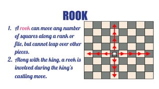 ROOK
1. A rook can move any number
of squares along a rank or
file, but cannot leap over other
pieces.
2. Along with the king, a rook is
involved during the king's
castling move.
 