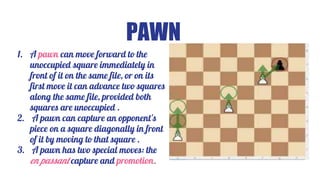PAWN
1. A pawn can move forward to the
unoccupied square immediately in
front of it on the same file, or on its
first move it can advance two squares
along the same file, provided both
squares are unoccupied .
2. A pawn can capture an opponent's
piece on a square diagonally in front
of it by moving to that square .
3. A pawn has two special moves: the
en passant capture and promotion.
 