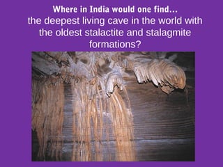 Where in India would one find…
the deepest living cave in the world with
the oldest stalactite and stalagmite
formations?
 