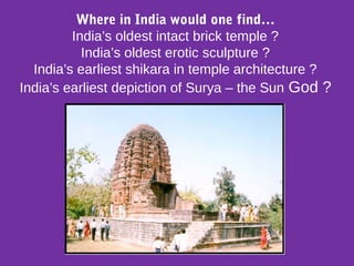 Where in India would one find…
India’s oldest intact brick temple ?
India’s oldest erotic sculpture ?
India’s earliest shikara in temple architecture ?
India’s earliest depiction of Surya – the Sun God ?
 