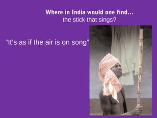 “It’s as if the air is on song”
Where in India would one find…
the stick that sings?
 