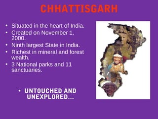 CHHATTISGARH
• Situated in the heart of India.
• Created on November 1,
2000.
• Ninth largest State in India.
• Richest in mineral and forest
wealth.
• 3 National parks and 11
sanctuaries.
• UNTOUCHED AND
UNEXPLORED…
 