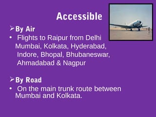 Accessible
By Air
• Flights to Raipur from Delhi
Mumbai, Kolkata, Hyderabad,
Indore, Bhopal, Bhubaneswar,
Ahmadabad & Nagpur
By Road
• On the main trunk route between
Mumbai and Kolkata.
 