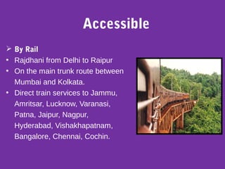 Accessible
 By Rail
• Rajdhani from Delhi to Raipur
• On the main trunk route between
Mumbai and Kolkata.
• Direct train services to Jammu,
Amritsar, Lucknow, Varanasi,
Patna, Jaipur, Nagpur,
Hyderabad, Vishakhapatnam,
Bangalore, Chennai, Cochin.
 