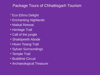 Package Tours of Chhattisgarh Tourism
• Eco Ethno Delight
• Enchanting Highlands
• Maikal Retreat
• Heritage Trail
• Call of the jungle
• Shaktipeeth Abode
• Hiuen Tsiang Trail
• Sylvan Surroundings
• Temple Trail
• Buddhist Circuit
• Archaeological Treasure
 