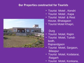 Our Properties constructed for Tourists
• Tourist Motel , Kendri
• Tourist Motel , Kapa
• Tourist Motel & Rest
House, Bhatagaon
• Tourist Motel Khapri,
Durg
• Tourist Motel, Rajim
• Tourist Motel, Tumdi-
bodh,
Rajnandgaon
• Tourist Motel, Sargaon,
Bilaspur
• Tourist Motel, Kodatarai,
Raigarh
• Tourist Motel, Konkana,
 