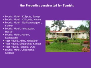 • Tourist Motel , Kulipota, Janjgir
• Tourist Motel , Chirguda, Koriya
• Tourist Motel , Nathianawagaon,
Kanker
• Tourist Motel, Kondagaon,
Bastar
• Tourist Motel, Harem,
Dantewada
• Rest House, Asna, Jagdalpur
• Rest House, Singarbhat, Kanker
• Rest House, Tandula, Durg
• Tourist Motel, Chadirama,
Sarguja
Our Properties constructed for Tourists
 