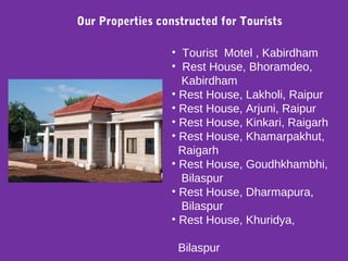 • Tourist Motel , Kabirdham
• Rest House, Bhoramdeo,
Kabirdham
• Rest House, Lakholi, Raipur
• Rest House, Arjuni, Raipur
• Rest House, Kinkari, Raigarh
• Rest House, Khamarpakhut,
Raigarh
• Rest House, Goudhkhambhi,
Bilaspur
• Rest House, Dharmapura,
Bilaspur
• Rest House, Khuridya,
Bilaspur
Our Properties constructed for Tourists
 