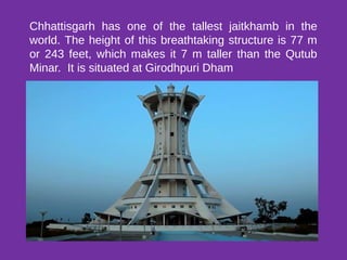 Chhattisgarh has one of the tallest jaitkhamb in the
world. The height of this breathtaking structure is 77 m
or 243 feet, which makes it 7 m taller than the Qutub
Minar. It is situated at Girodhpuri Dham
 