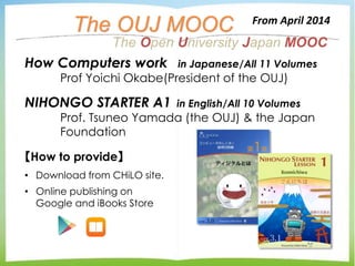 The OUJ MOOC
【How to provide】
• Download from CHiLO site.
• Online publishing on
Google and iBooks Store
From April 2014
How Computers work in Japanese/All 11 Volumes
Prof Yoichi Okabe(President of the OUJ)
NIHONGO STARTER A1 in English/All 10 Volumes
Prof. Tsuneo Yamada (the OUJ) & the Japan
Foundation
The Open University Japan MOOC
 