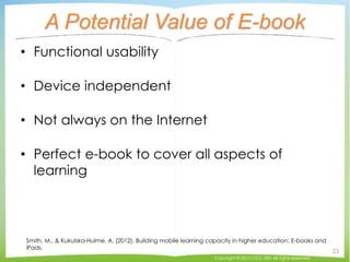 A Potential Value of E-book
• Functional usability
• Device independent
• Not always on the Internet
• Perfect e-book to cover all aspects of
learning
Smith, M., & Kukulska-Hulme, A. (2012). Building mobile learning capacity in higher education: E-books and
iPads.
Copyright © 2015 CCC-TIES All rights reserved.
23
 