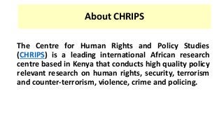 About CHRIPS
The Centre for Human Rights and Policy Studies
(CHRIPS) is a leading international African research
centre based in Kenya that conducts high quality policy
relevant research on human rights, security, terrorism
and counter-terrorism, violence, crime and policing.
 