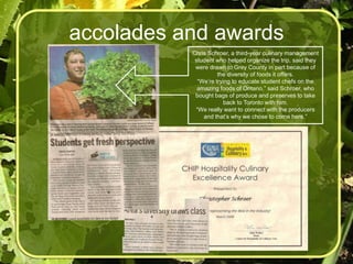 accolades and awards
           Chris Schroer, a third-year culinary management
            student who helped organize the trip, said they
            were drawn to Grey County in part because of
                     the diversity of foods it offers.
             “We’re trying to educate student chefs on the
             amazing foods of Ontario,” said Schroer, who
            bought bags of produce and preserves to take
                        back to Toronto with him.
            “We really want to connect with the producers
               and that’s why we chose to come here.”
 