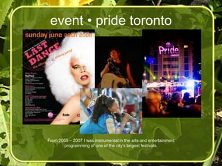 event • pride toronto




From 2005 – 2007 I was instrumental in the arts and entertainment
       programming of one of the city’s largest festivals.
 