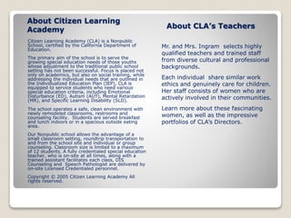 About Citizen Learning 
Academy 
Citizen Learning Academy (CLA) is a Nonpublic 
School, certified by the California Department of 
Education. 
The primary aim of the school is to serve the 
growing special education needs of those youths 
whose adjustment to the traditional public school 
setting has not been successful. Focus is placed not 
only on academics, but also on social training, while 
addressing the individual needs that are outlined in 
the Individualized Education Plan (IEP), CLA is 
equipped to service students who need various 
special education criteria, including Emotional 
Disturbance (ED), Autism (AUT), Mental Retardation 
(MR), and Specific Learning Disability (SLD). 
The school operates a safe, clean environment with 
newly remodeled classrooms, restrooms and 
counseling facility. Students are served breakfast 
and lunch indoors or in a spacious outside eating 
area. 
Our Nonpublic school allows the advantage of a 
small classroom setting, roundtrip transportation to 
and from the school site and individual or group 
counseling. Classroom size is limited to a maximum 
of 12 students. A fully credentialed special education 
teacher, who is on-site at all times, along with a 
trained assistant facilitates each class, DIS 
Counseling and Speech Pathologist are delivered by 
on-site Licensed Credentialed personnel. 
Copyright © 2005 Citizen Learning Academy All 
rights reserved. 
About CLA’s Teachers 
Mr. and Mrs. Ingram selects highly 
qualified teachers and trained staff 
from diverse cultural and professional 
backgrounds. 
Each individual share similar work 
ethics and genuinely care for children. 
Her staff consists of women who are 
actively involved in their communities. 
Learn more about these fascinating 
women, as well as the impressive 
portfolios of CLA’s Directors. 
 