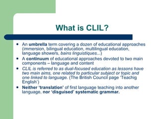 What is CLIL? An  umbrella  term covering a dozen of educational approaches (immersion, bilingual education, multilingual education, language showers,  bains linguistiques ...)  A  continuum  of educational approaches devoted to two main components – language and content CLIL is referred to as dual-focused education as lessons have two main aims, one related to particular subject or topic and one linked to language.  (The British Council page ‘Teachig English’) Neither ‘translation’  of first language teaching into another language,  nor ‘disguised’ systematic grammar. 