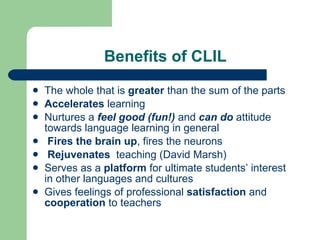 Benefits of CLIL The whole that is  greater  than the sum of the parts Accelerates  learning Nurtures a  feel good ( fun!)   and  can do   attitude towards language learning in general Fires   the brain up , fires the neurons Rejuvenates  teaching (David Marsh) Serves as a  platform  for ultimate  students’  interest in other languages and cultures Gives  feelings of  professional  satisfaction  and  cooperation  to teachers 