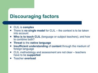 Discouraging factors CLIL is  complex There is  no single model  for CLIL – the context is to be taken into account Who is to teach CLIL  (language or subject teachers), and how to combine both? Threat  to the  native language Insufficient understanding  of  content  through the medium of foreign language CLIL methodology and assessment are not clear – teachers have to be  supported Teacher  overload   