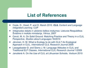 List of References Coyle, D., Hood, P. and D. Marsh 2010.  CLIL  Content and Language integrated Learning.  CUP Integruotas dalyko ir užsienio kalbos mokymas.  Lietuvos Respublikos Švietimo ir mokslo ministerija, Vilnius,  2007 Ceruti, M. A. On Solid Ground. Matching Practice and Theory in a CLIL Perspective.  Studies about Languages  16/2010 J ä rvinen, H. M. What is Ecology to do with CLIL? An Ecological Approach in CLIL.  International CLIL Research Journal   2009 Lasagabaster D. and Sierra J. M. Language Attitudes in CLIL and Traditional ELF Classes.  International CLIL Research Journal   1/2009 Janulien ė A. On the Use of CLIL at Lithuanian Schools.  Verbum  2010 