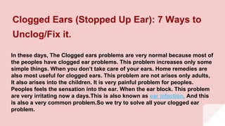 Clogged Ears (Stopped Up Ear): 7 Ways to
Unclog/Fix it.
In these days, The Clogged ears problems are very normal because most of
the peoples have clogged ear problems. This problem increases only some
simple things. When you don’t take care of your ears. Home remedies are
also most useful for clogged ears. This problem are not arises only adults,
It also arises into the children. It is very painful problem for peoples.
Peoples feels the sensation into the ear. When the ear block. This problem
are very irritating now a days.This is also known as ear infection. And this
is also a very common problem.So we try to solve all your clogged ear
problem.
 
