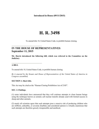 Introduced in House (09/11/2015)
H. R. 3498
To amend title 18, United States Code, to prohibit human cloning.
IN THE HOUSE OF REPRESENTATIVES
September 11, 2015
Mr. Harris introduced the following bill; which was referred to the Committee on the
Judiciary
A BILL
To amend title 18, United States Code, to prohibit human cloning.
Be it enacted by the Senate and House of Representatives of the United States of America in
Congress assembled,
SECTION 1. Short title.
This Act may be cited as the “Human Cloning Prohibition Act of 2105”.
SEC. 2. Findings.
(1) some individuals have announced that they will continue attempts to clone human beings
using the technique known as somatic cell nuclear transfer already used with limited success in
sheep and other animals;
(2) nearly all scientists agree that such attempts pose a massive risk of producing children who
are stillborn, unhealthy, or severely disabled, and considered opinion is virtually unanimous that
such attempts are therefore grossly irresponsible and unethical;
 