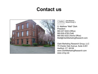 Contact us G. Matthew Matt Clark President 860.247.5222 (Office) 860.836.4726 (Cell) 860.563.5222 (Home Office) [email_address] Clark Marketing Research Group, LLC 75 Charter Oak Avenue, Suite 2-201 Hartford, CT  06106 www.ClarkMarketingResearch.com www.cmrg.net 