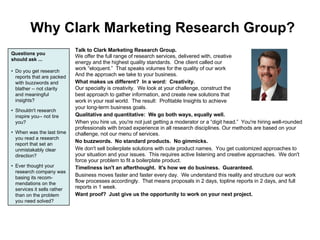 Why Clark Marketing Research Group? Talk to Clark Marketing Research Group. We offer the full range of research services, delivered with, creative energy and the highest quality standards. ?One client called our work eloquent. ?That speaks volumes for the quality of our work And the approach we take to your business. What makes us different? ?In a word: ?Creativity. Our specialty is creativity. ?We look at your challenge, construct the best approach to gather information, and create new solutions that work in your real world.   The result: ?Profitable Insights to achieve your long-term business goals. Qualitative and quantitative: ?We go both ways, equally well. When you hire us, you're not just getting a moderator or a digit head. ?You're hiring well-rounded professionals with broad experience in all research disciplines. Our methods are based on your challenge, not our menu of services. No buzzwords. ?No standard products. ?No gimmicks. We don't sell boilerplate solutions with cute product names. ?You get customized approaches to your situation and your issues. ?This requires active listening and creative approaches. ?We don't force your problem to fit a boilerplate product. Timeliness isn't an afterthought. ?It's how we do business. ?Guaranteed. Business moves faster and faster every day. ?We understand this reality and structure our work flow processes accordingly. ?That means proposals in 2 days, topline reports in 2 days, and full reports in 1 week. Want proof? ?Just give us the opportunity to work on your next project. Questions you should ask ... ? ?? Do you get research reports that are packed with buzzwords and blather -- not clarity and meaningful insights? ? ?? Shouldn't research inspire you-- not tire you? ? ?? When was the last time you read a research report that set an unmistakably clear direction? ? ?? Ever thought your research company was basing its recom-mendations on the services it sells rather than on the problem you need solved? 