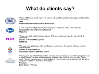 What do clients say? &quot;This is a McKinsey quality report. ?It's packed with insights, sophisticated analysis, and thoughtful conclusions. CEO Hartford Steam Boiler Inspection & Insurance &quot;I have never read a higher quality research report. ?It's so well written... it's eloquent. Associate Director of Marketing Research Pfizer, Inc.  Those were really well done focus groups. ?This four hours made my entire trip to the U.S. worthwhile.  Director of Product Management FLIR Corp. &quot;We keep coming back year after year because each time we do research with you, we learn something new. Director of Public Relations Connecticut Childrens Medical Center &quot;Twenty years ago when I first joined the company out of university one of the first things I did was a survey project. ?I've seen a lot of marketing research since then and most of it wasn't worth much. ?This, on the other hand, is really well done. ?Your company did an excellent job. We will be using these insights to make several changes. President Saint Gobain - Vetrotex 