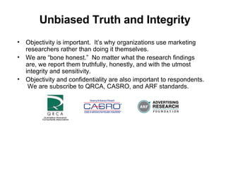 Unbiased Truth and Integrity Objectivity is important.  Its why organizations use marketing researchers rather than doing it themselves. We are bone honest.  No matter what the research findings are, we report them truthfully, honestly, and with the utmost integrity and sensitivity. Objectivity and confidentiality are also important to respondents.  We are subscribe to QRCA, CASRO, and ARF standards. 