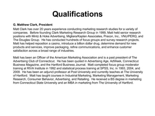 Qualifications G. Matthew Clark, President Matt Clark has over 20 years experience conducting marketing research studies for a variety of companies.  Before founding Clark Marketing Research Group in 1999, Matt held senior research positions with Mintz & Hoke Advertising, Migliara/Kaplan Associates, Pracon, Inc., VNU/PERQ, and The Douglas Group.  He has conducted hundreds of focus groups and survey research projects.  Matt has helped reposition a casino, introduce a billion dollar drug, determine demand for new products and services, improve packaging, refine communications, and enhance customer satisfaction across a broad range of industries.  Matt has been an Officer of the American Marketing Association and is a past president of The Advertising Club of Connecticut.  He has been quoted in Advertising Age, AdWeek, Connecticut Business Magazine, and the Hartford Business Journal.  Matt completed focus group moderator training at RIVA Institute in 1992 and statistical process training at SPSS, Inc. in 1993, 2004, and 2009.  He has been an adjunct professor at Post University and currently teaches at The University of Hartford.  Matt has taught courses in Industrial Marketing, Marketing Management, Marketing Research, Consumer Behavior, Advertising, and Retailing.  He received a BS degree in marketing from Connecticut State University and an MBA in marketing from The University of Hartford. 