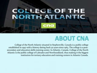 College of the North Atlantic situated in Stephenville, Canada is a public college
established in 1997 with a history dating back 50 years since 1963. The college is a post-
secondary and education skills training center. In Atlantic, Canada. College of the North
Atlantic is the public college of Labrador and Newfoundland, thus making it the biggest
institution for tertiary education and training centers in Atlantic Canada.
 
